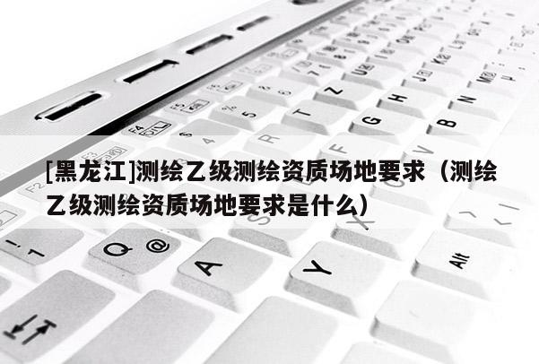 [黑龍江]測繪乙級測繪資質場地要求（測繪乙級測繪資質場地要求是什么）