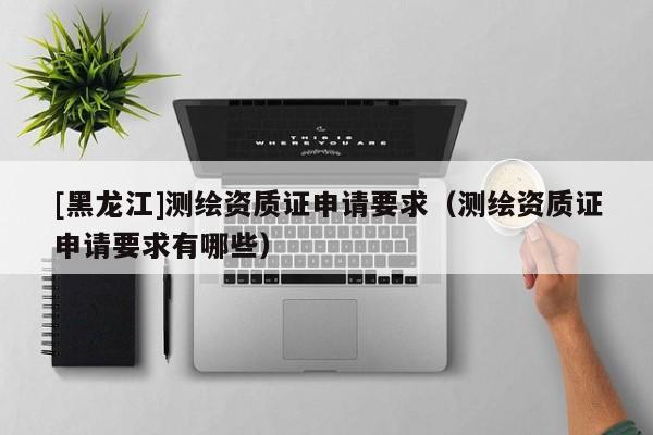 [黑龍江]測繪資質證申請要求（測繪資質證申請要求有哪些）