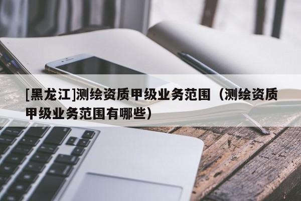 [黑龍江]測繪資質甲級業務范圍（測繪資質甲級業務范圍有哪些）