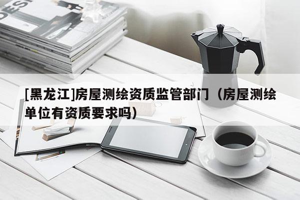 [黑龍江]房屋測繪資質監管部門（房屋測繪單位有資質要求嗎）