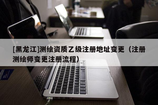[黑龍江]測繪資質乙級注冊地址變更（注冊測繪師變更注冊流程）