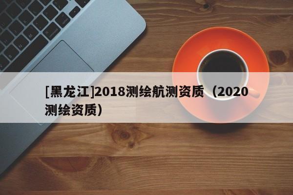 [黑龍江]2018測繪航測資質(zhì)（2020測繪資質(zhì)）