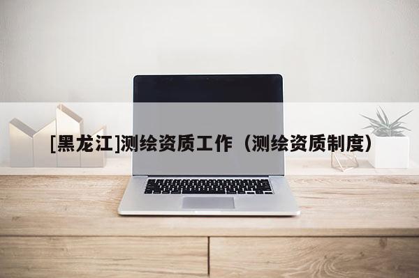[黑龍江]測繪資質(zhì)工作（測繪資質(zhì)制度）