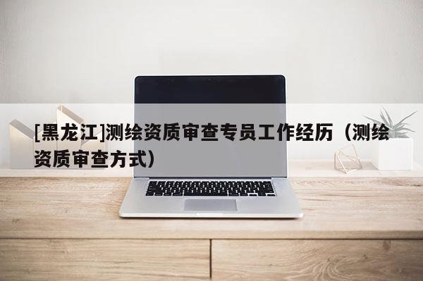 [黑龍江]測繪資質(zhì)審查專員工作經(jīng)歷（測繪資質(zhì)審查方式）