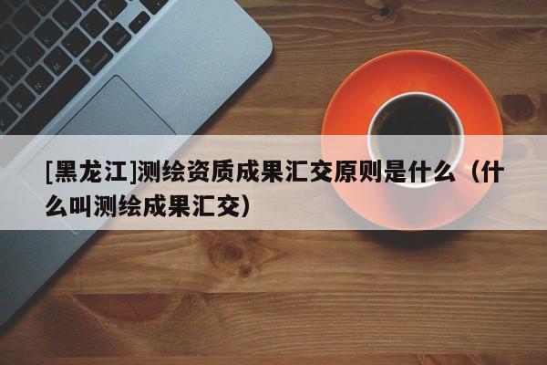 [黑龍江]測繪資質成果匯交原則是什么（什么叫測繪成果匯交）