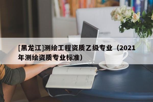 [黑龍江]測繪工程資質乙級專業（2021年測繪資質專業標準）