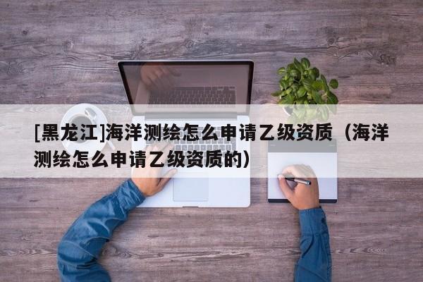 [黑龍江]海洋測繪怎么申請乙級資質（海洋測繪怎么申請乙級資質的）