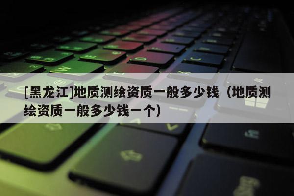 [黑龍江]地質測繪資質一般多少錢（地質測繪資質一般多少錢一個）