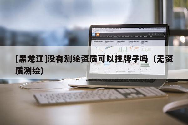 [黑龍江]沒有測繪資質可以掛牌子嗎（無資質測繪）