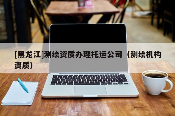 [黑龍江]測繪資質辦理托運公司（測繪機構資質）