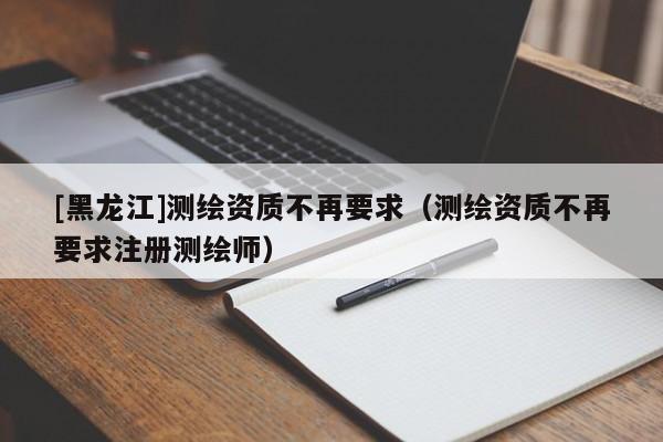 [黑龍江]測繪資質不再要求（測繪資質不再要求注冊測繪師）
