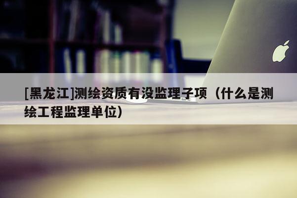 [黑龍江]測繪資質有沒監理子項（什么是測繪工程監理單位）