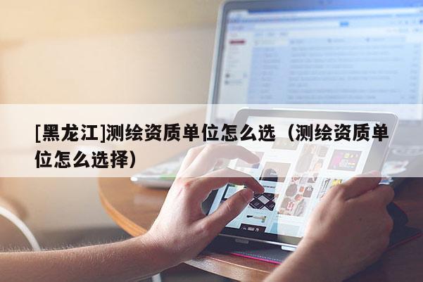 [黑龍江]測繪資質單位怎么選（測繪資質單位怎么選擇）