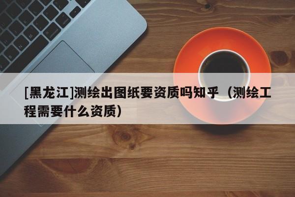 [黑龍江]測繪出圖紙要資質(zhì)嗎知乎（測繪工程需要什么資質(zhì)）