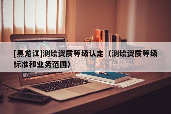 [黑龍江]測繪資質(zhì)等級認定（測繪資質(zhì)等級標(biāo)準(zhǔn)和業(yè)務(wù)范圍）