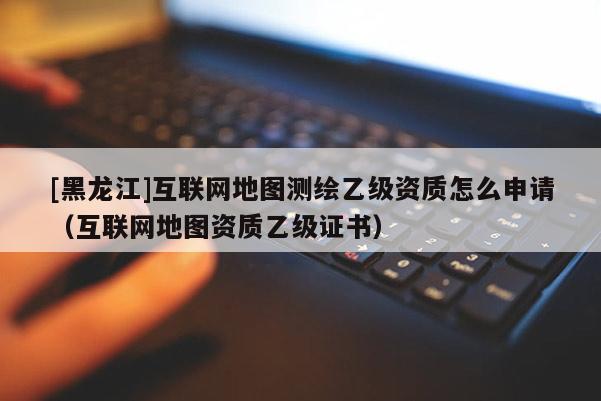 [黑龍江]互聯(lián)網(wǎng)地圖測繪乙級資質(zhì)怎么申請（互聯(lián)網(wǎng)地圖資質(zhì)乙級證書）