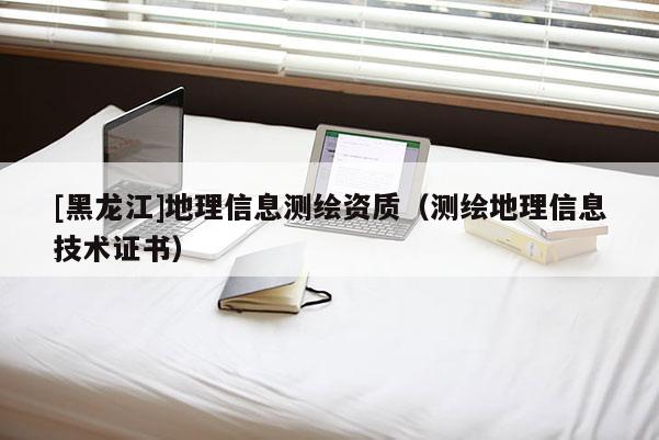 [黑龍江]地理信息測(cè)繪資質(zhì)（測(cè)繪地理信息技術(shù)證書(shū)）