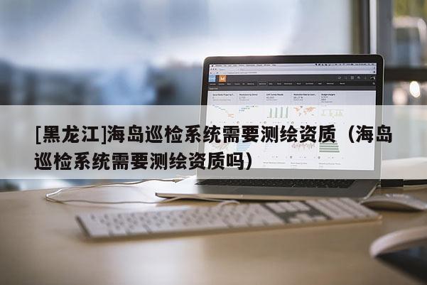 [黑龍江]海島巡檢系統需要測繪資質（海島巡檢系統需要測繪資質嗎）