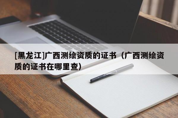 [黑龍江]廣西測繪資質的證書（廣西測繪資質的證書在哪里查）