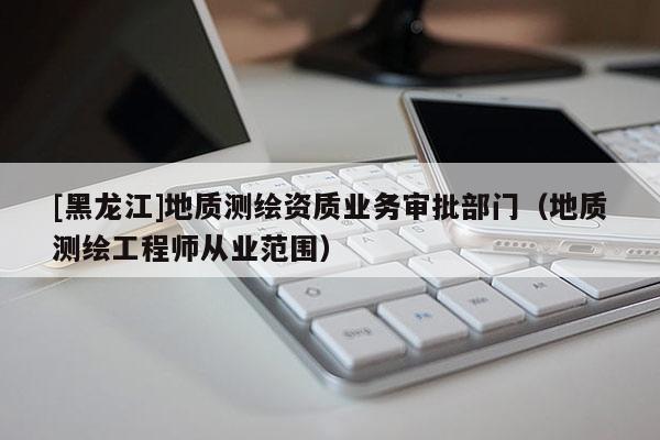 [黑龍江]地質測繪資質業務審批部門（地質測繪工程師從業范圍）