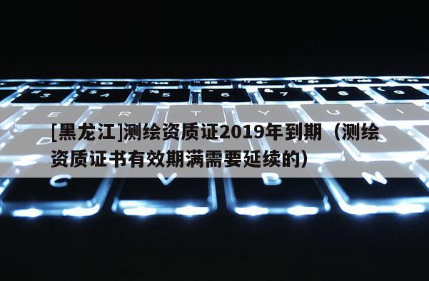 [黑龍江]測繪資質證2019年到期（測繪資質證書有效期滿需要延續的）