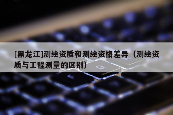 [黑龍江]測繪資質和測繪資格差異（測繪資質與工程測量的區別）