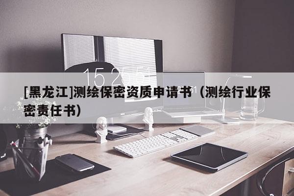 [黑龍江]測繪保密資質(zhì)申請書（測繪行業(yè)保密責任書）