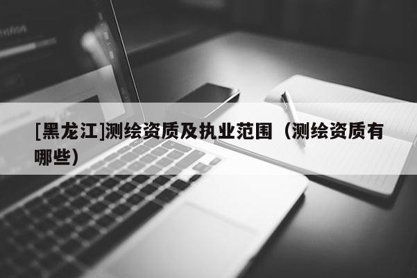 [黑龍江]測繪資質及執業范圍（測繪資質有哪些）