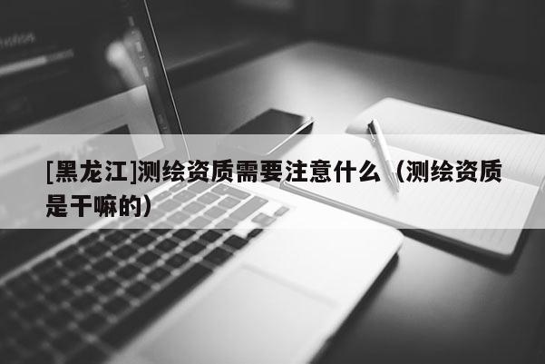 [黑龍江]測繪資質需要注意什么（測繪資質是干嘛的）