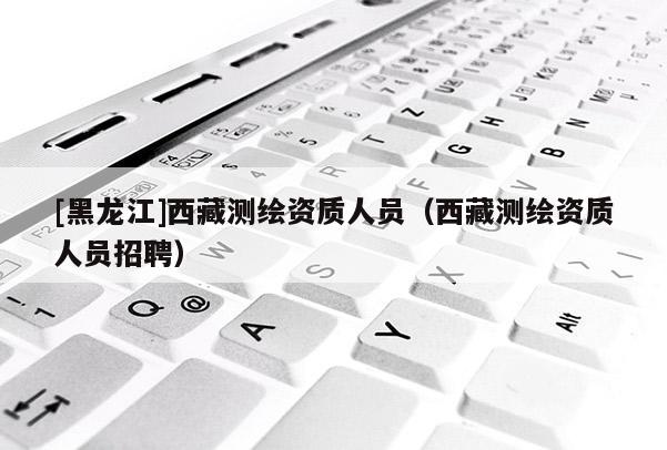[黑龍江]西藏測繪資質人員（西藏測繪資質人員招聘）