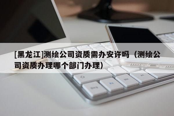 [黑龍江]測繪公司資質需辦安許嗎（測繪公司資質辦理哪個部門辦理）