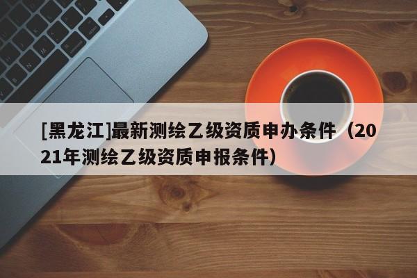 [黑龍江]最新測繪乙級資質申辦條件（2021年測繪乙級資質申報條件）
