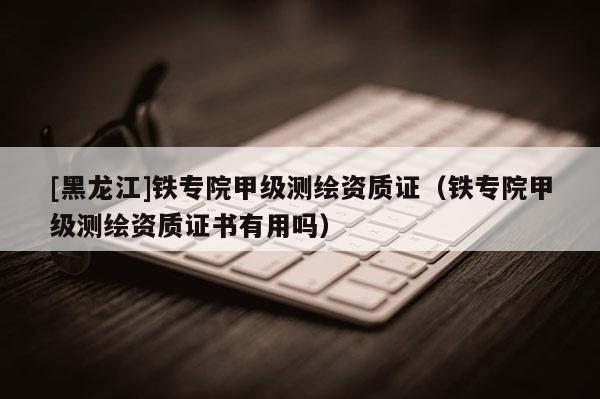 [黑龍江]鐵專院甲級測繪資質證（鐵專院甲級測繪資質證書有用嗎）