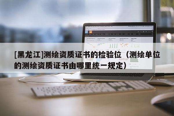 [黑龍江]測繪資質(zhì)證書的檢驗位（測繪單位的測繪資質(zhì)證書由哪里統(tǒng)一規(guī)定）