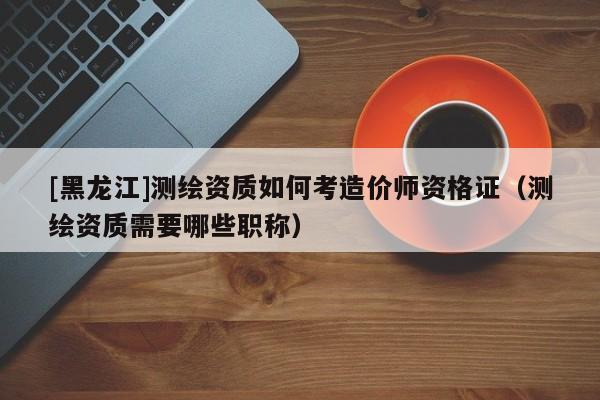 [黑龍江]測繪資質如何考造價師資格證（測繪資質需要哪些職稱）
