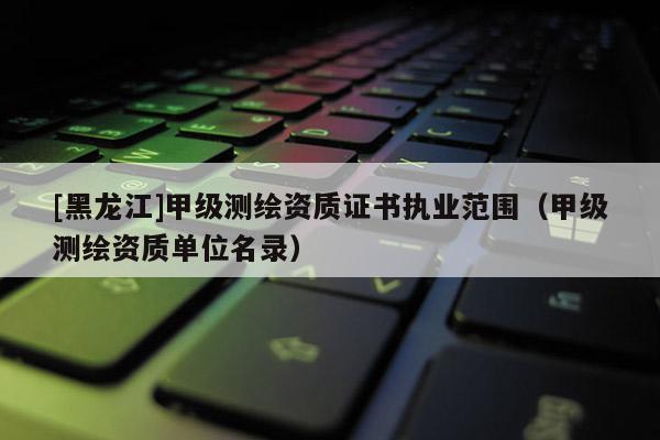 [黑龍江]甲級測繪資質證書執業范圍（甲級測繪資質單位名錄）