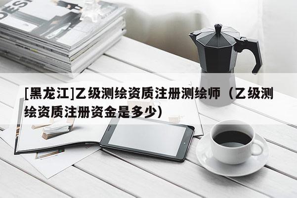 [黑龍江]乙級測繪資質注冊測繪師（乙級測繪資質注冊資金是多少）