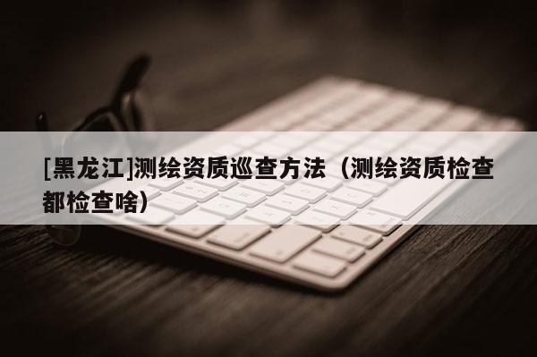 [黑龍江]測繪資質巡查方法（測繪資質檢查都檢查啥）