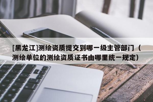 [黑龍江]測繪資質提交到哪一級主管部門（測繪單位的測繪資質證書由哪里統一規定）