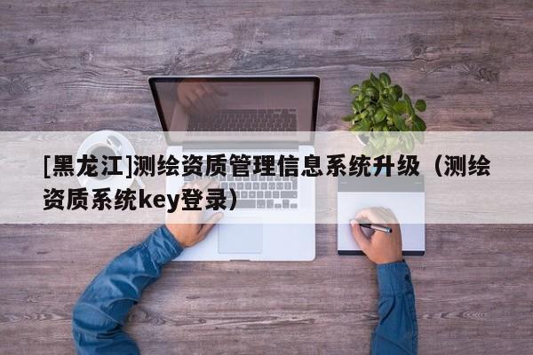[黑龍江]測繪資質管理信息系統升級（測繪資質系統key登錄）