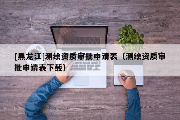 [黑龍江]測繪資質審批申請表（測繪資質審批申請表下載）
