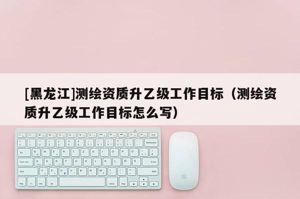 [黑龍江]測繪資質升乙級工作目標（測繪資質升乙級工作目標怎么寫）