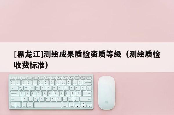 [黑龍江]測繪成果質(zhì)檢資質(zhì)等級（測繪質(zhì)檢收費標(biāo)準(zhǔn)）