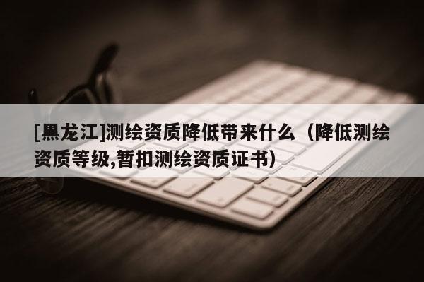 [黑龍江]測繪資質(zhì)降低帶來什么（降低測繪資質(zhì)等級,暫扣測繪資質(zhì)證書）