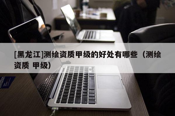 [黑龍江]測繪資質甲級的好處有哪些（測繪資質 甲級）