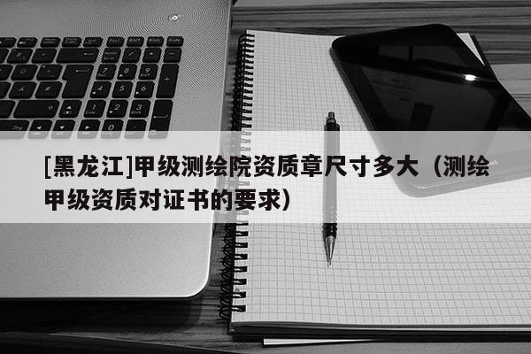 [黑龍江]甲級測繪院資質章尺寸多大（測繪甲級資質對證書的要求）