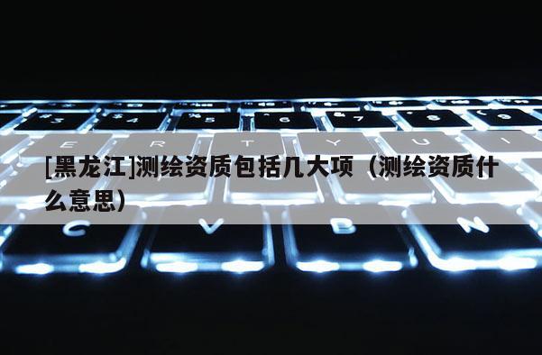 [黑龍江]測繪資質包括幾大項（測繪資質什么意思）
