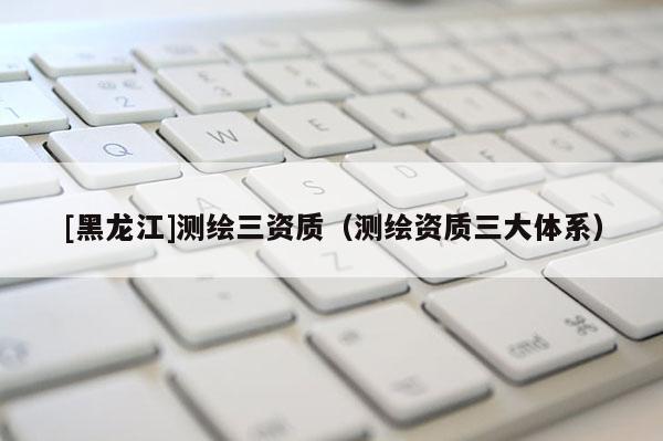 [黑龍江]測繪三資質(zhì)（測繪資質(zhì)三大體系）