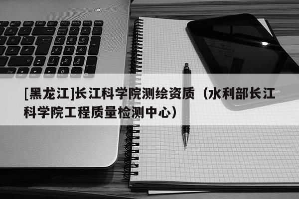 [黑龍江]長江科學院測繪資質（水利部長江科學院工程質量檢測中心）