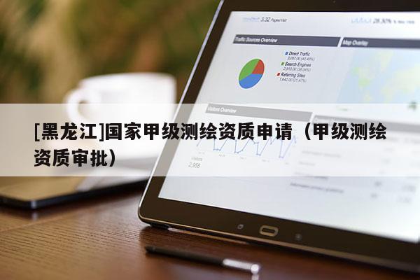 [黑龍江]國家甲級測繪資質申請（甲級測繪資質審批）